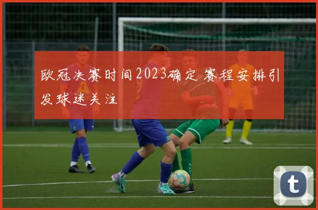 欧冠决赛时间2023确定 赛程安排引发球迷关注