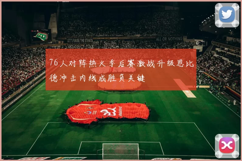 76人对阵热火季后赛激战升级恩比德冲击内线成胜负关键