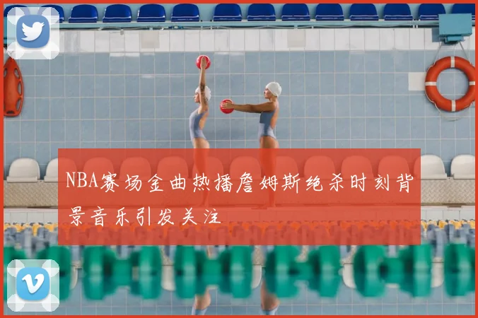 NBA赛场金曲热播詹姆斯绝杀时刻背景音乐引发关注