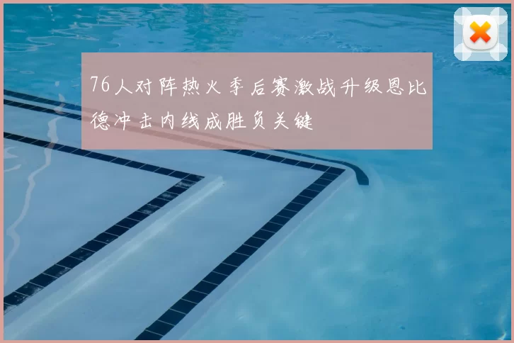 76人对阵热火季后赛激战升级恩比德冲击内线成胜负关键