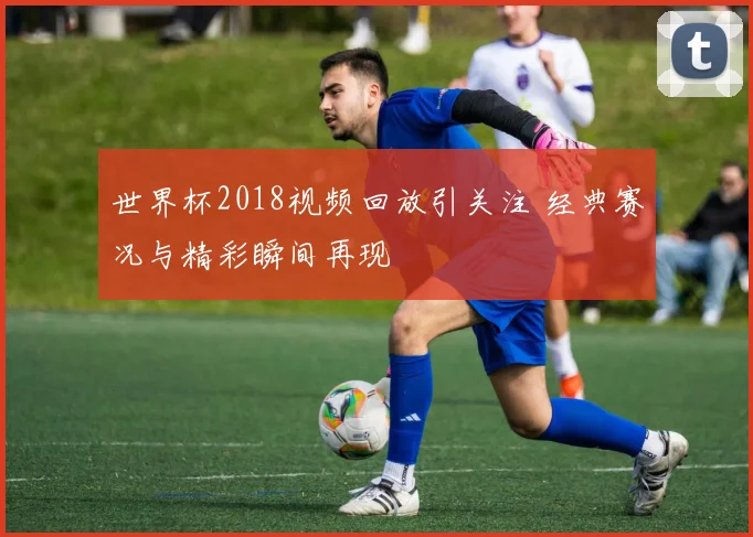 世界杯2018视频回放引关注 经典赛况与精彩瞬间再现