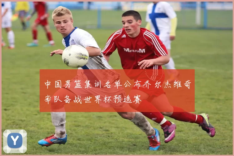 中国男篮集训名单公布乔尔杰维奇率队备战世界杯预选赛