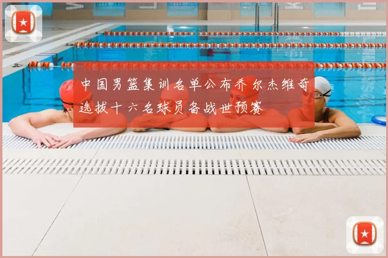 中国男篮集训名单公布乔尔杰维奇选拔十六名球员备战世预赛