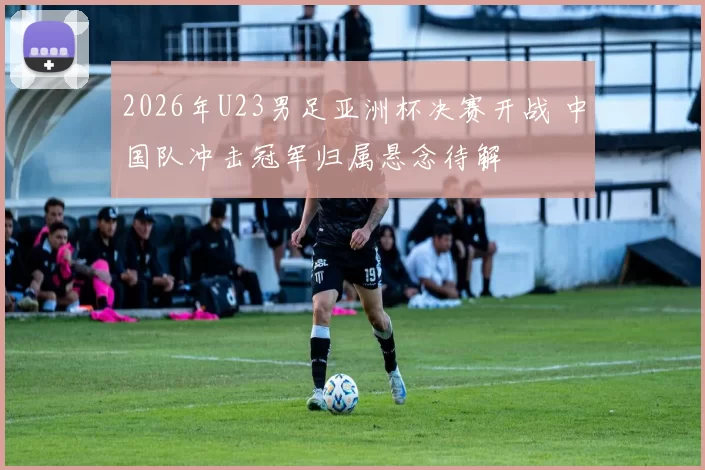 2026年U23男足亚洲杯决赛开战 中国队冲击冠军归属悬念待解