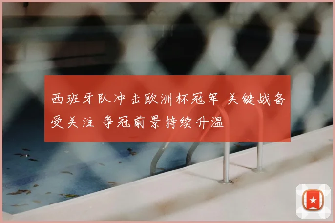 西班牙队冲击欧洲杯冠军 关键战备受关注 争冠前景持续升温