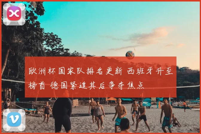 欧洲杯国家队排名更新 西班牙升至榜首 德国紧追其后争夺焦点