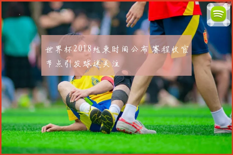 世界杯2018结束时间公布 赛程收官节点引发球迷关注