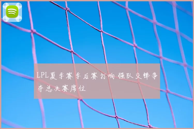 LPL夏季赛季后赛打响 强队交锋争夺总决赛席位