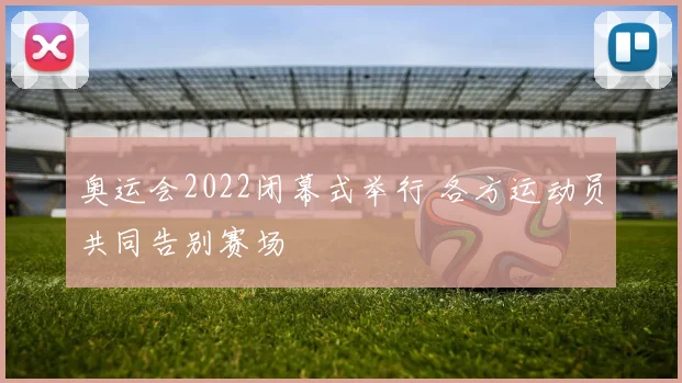 奥运会2022闭幕式举行 各方运动员共同告别赛场