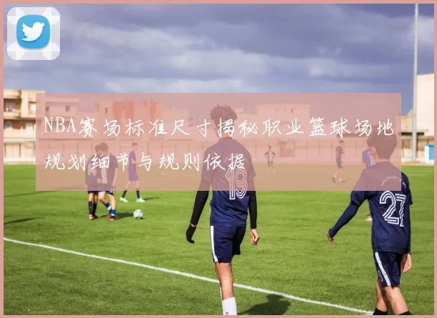 NBA赛场标准尺寸揭秘职业篮球场地规划细节与规则依据