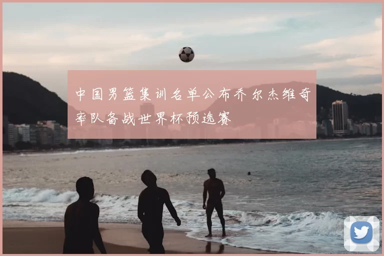 中国男篮集训名单公布乔尔杰维奇率队备战世界杯预选赛