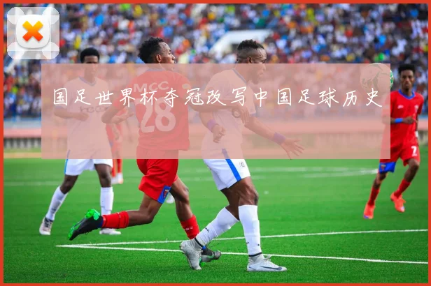 国足世界杯夺冠改写中国足球历史
