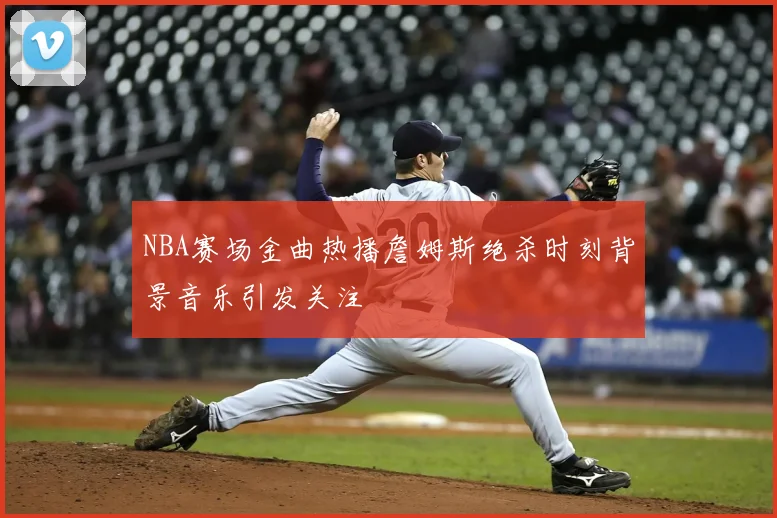 NBA赛场金曲热播詹姆斯绝杀时刻背景音乐引发关注