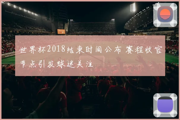 世界杯2018结束时间公布 赛程收官节点引发球迷关注