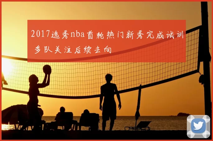 2017选秀nba首轮热门新秀完成试训 多队关注后续去向