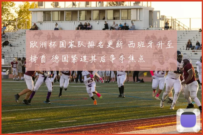 欧洲杯国家队排名更新 西班牙升至榜首 德国紧追其后争夺焦点